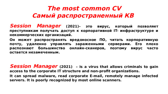 The most common CV  Самый распространенный КВ Session Manager (2021)– это вирус, который позволяет преступникам получать доступ к корпоративной IT- инфраструктуре и некоммерческих организаций. Он может распространять вредоносное ПО, читать корпоративную почту, удаленно управлять зараженными серверами. Его плохо распознают большинство онлайн-сканеров, поэтому вирус часто остается незамеченным. Session Manager (2021) – is a virus that allows criminals to gain access to the corporate IT structure and non-profit organizations. It can spread malware, read corporate E-mail, remotely manage infected servers. It is poorly recognized by most online scanners. 