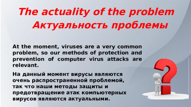 The actuality of the problem Актуальность проблемы At the moment, viruses are a very common problem, so our methods of protection and prevention of computer virus attacks are relevant. На данный момент вирусы являются очень распространенной проблемой, так что наши методы защиты и предотвращение атак компьютерных вирусов являются актуальными. 