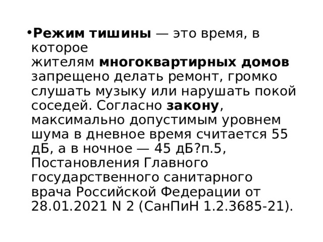 Режим   тишины  — это время, в которое жителям  многоквартирных   домов  запрещено делать ремонт, громко слушать музыку или нарушать покой соседей. Согласно  закону , максимально допустимым уровнем шума в дневное время считается 55 дБ, а в ночное — 45 дБ?п.5, Постановления Главного государственного санитарного врача Российской Федерации от 28.01.2021 N 2 (СанПиН 1.2.3685-21). 