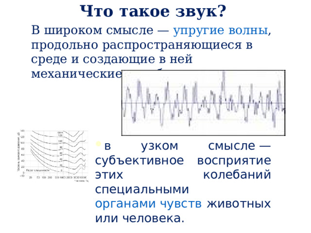 Что такое звук? В широком смысле — упругие волны , продольно распространяющиеся в среде и создающие в ней механические колебания в узком смысле — субъективное восприятие этих колебаний специальными органами чувств животных или человека. 