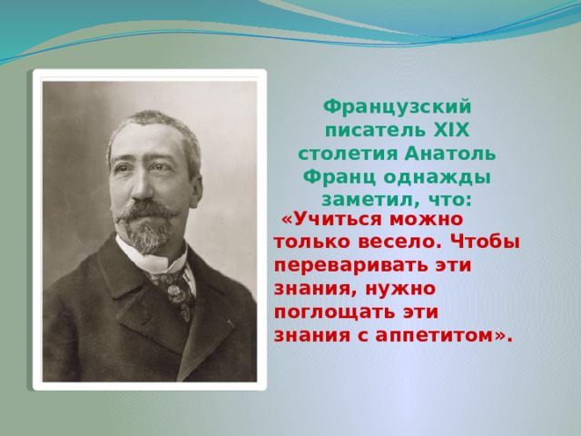 Французский писатель XIX столетия Анатоль Франц однажды заметил, что:   «Учиться можно только весело. Чтобы переваривать эти знания, нужно поглощать эти знания с аппетитом». 