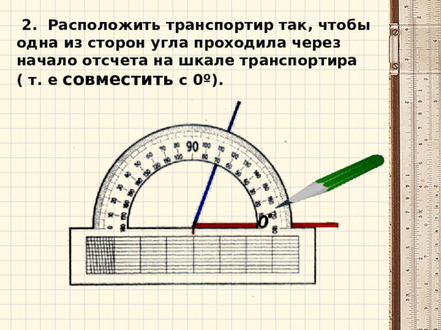  2. Расположить транспортир так, чтобы одна из сторон угла проходила через начало отсчета на шкале транспортира ( т. е совместить с 0º).  
