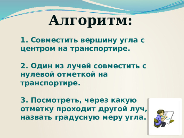 Алгоритм:  1. Совместить вершину угла с центром на транспортире.  2. Один из лучей совместить с нулевой отметкой на транспортире.  3. Посмотреть, через какую отметку проходит другой луч, и назвать градусную меру угла. 