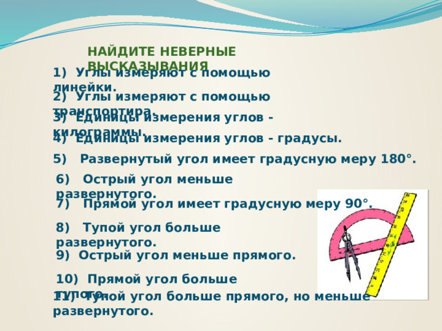 НАЙДИТЕ НЕВЕРНЫЕ ВЫСКАЗЫВАНИЯ 1) Углы измеряют с помощью линейки. 2) Углы измеряют с помощью транспортира. 3) Единицы измерения углов - килограммы. 4) Единицы измерения углов - градусы. 5) Развернутый угол имеет градусную меру 180°. 6) Острый угол меньше развернутого. 7) Прямой угол имеет градусную меру 90°. 8) Тупой угол больше развернутого. 9) Острый угол меньше прямого. 10) Прямой угол больше тупого. 11) Тупой угол больше прямого, но меньше развернутого. 