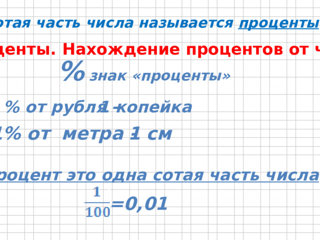 Сотая часть числа называется проценты . Проценты. Нахождение процентов от числа. % знак «проценты» 1 % от рубля - 1 копейка 1% от метра - 1 см Процент это одна сотая часть числа =0,01 