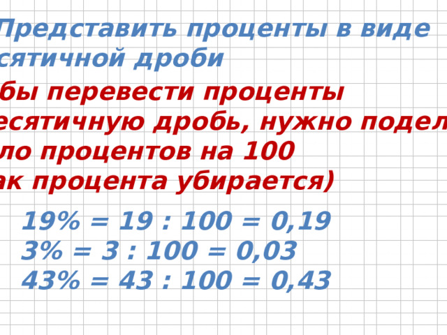 1. Представить проценты в виде  десятичной дроби Чтобы перевести проценты  в десятичную дробь, нужно поделить  число процентов на 100  (знак процента убирается) 19% = 19 : 100 = 0,19 3% = 3 : 100 = 0,03 43% = 43 : 100 = 0,43 