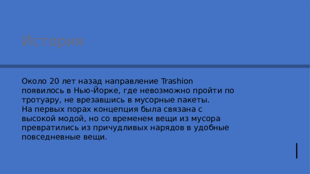 История Около 20 лет назад направление Trashion появилось в Нью-Йорке, где невозможно пройти по тротуару, не врезавшись в мусорные пакеты. На первых порах концепция была связана с высокой модой, но со временем вещи из мусора превратились из причудливых нарядов в удобные повседневные вещи. 