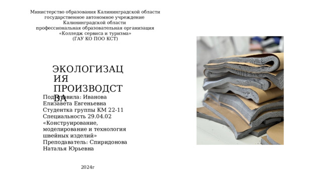 Министерство образования Калининградской области  государственное автономное учреждение  Калининградской области  профессиональная образовательная организация  «Колледж сервиса и туризма»  (ГАУ КО ПОО КСТ) ЭКОЛОГИЗАЦИЯ ПРОИЗВОДСТВА Подготовила: Иванова Елизавета Евгеньевна Студентка группы КМ 22-11 Специальность 29.04.02 «Конструирование, моделирование и технология швейных изделий» Преподаватель: Спиридонова Наталья Юрьевна 2024г 