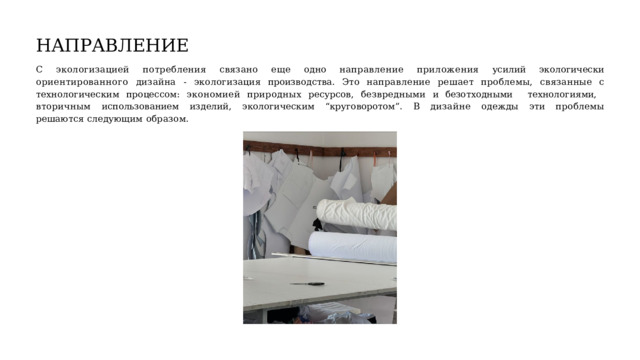 НАПРАВЛЕНИЕ С  экологизацией  потребления  связано  еще  одно  направление  приложения  усилий  экологически  ориентированного  дизайна  -  экологизация производства.  Это  направление  решает  проблемы,  связанные  с  технологическим  процессом:  экономией  природных  ресурсов,  безвредными  и безотходными  технологиями,  вторичным  использованием  изделий,  экологическим  “круговоротом”.  В  дизайне  одежды  эти  проблемы решаются  следующим  образом. 