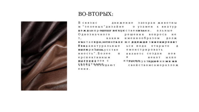ВО- ВТОРЫХ: В  с  в  я  з  и  с   д  в  и  ж  е  н  и  е  м  “  з  е  л  е  н  ы  х  ” д  и  з  а  й  н  е   о  д  е  ж  д  ы  п  р  е  д  л  а  г  а  е  т  с  я з  а  о  х  р  а  н  у з  а  м  е  н  и  т  ь ж  и  в  о  т  н  ы  х  в н  а  т  у  р  а  л  ь  н  ы  е к  о  ж  и  и  м  е  х  а  и  с  к  у  с  с  т  в  е  н  н  ы  м  и  . О  д  н  о  з  н  а  ч  н  о  г  о  р  е  ш  е  н  и  я  в  о  п  р  о  с  а  н  е  т  ,   к  а  к  и  м  и  м  е  н  н  о о  б  р  а  з  о  м  д  о  л  ж  н  ы  п  р  и  м  е  н  я  т  ь  с  я  в  о  д  е  ж  д  е  з  а  м  е  н  и  т  е  л  и  .  Т  а  к  , с  ч  и  т  а  е  т  с  я  ,  ч  т  о  с  и  н  т  е  т  и  к  а н  а  т  у  р  а  л  ь  н  ы  е  м  а  т  е  р  и  а  л  ы  , н  е  д  о  л  ж  н  а  м  а  с  к  и  р  о  в  а  т  ь  с  я  п  о  д а   о  т  к  р  ы  т  о   д  е  м  о  н  с  т  р  и  р  о  в  а  т  ь с  в  о  ю  “  и  с  к  у  с  с  т  в  е  н  н  о  с  т  ь  ”  . Б  о  л  е  е   п  е  р  с  п  е  к  т  и  в  н  ы  м я  в  л  я  е  т  с  я с  о  з  д  а  н  и  е к  о  т  о  р  ы  е н  о  в  ы  х п  о  м  и  м  о м  а  т  е  р  и  а  л  о  в  с  н  о  в  ы  м  и  с  в  о  й  с  т  в  а  м  и  , в  ы  с  о  к  и  х  э  к  с  п  л  у  а  т  а  ц  и  о  н  н  ы  х  к  а  ч  е  с  т  в  о  б  л  а  д  а  ю  т  с  в  о  й  с  т  в  о  м с  а  м  о  р  а  з  л  о  ж  е  н  и  я  . 