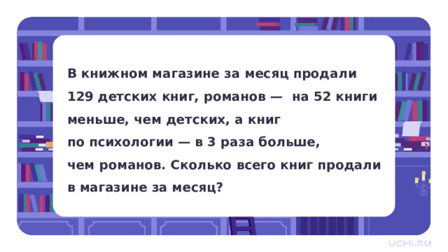 В книжном магазине за месяц продали 129 детских книг, романов — на 52 книги меньше, чем детских, а книг по психологии — в 3 раза больше, чем романов. Сколько всего книг продали в магазине за месяц? Закрепление  — Решим задачу. Прочитайте. Что нам известно? Что нужно узнать? — Давайте составим краткую запись. Что в ней укажем? 1 