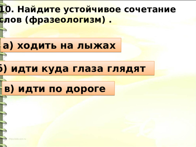10. Найдите устойчивое сочетание слов (фразеологизм) . а) ходить на лыжах б) идти куда глаза глядят в) идти по дороге 