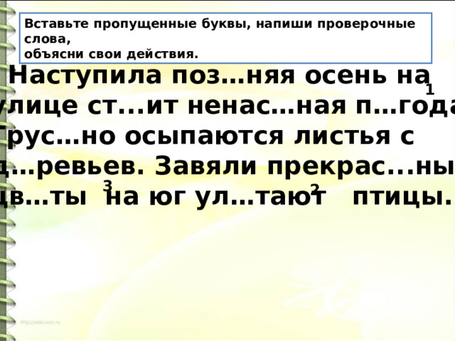 Вставьте пропущенные буквы, напиши проверочные слова, объясни свои действия.  Наступила поз…няя осень на улице ст...ит ненас…ная п…года. Грус…но осыпаются листья с д…ревьев. Завяли прекрас...ные цв…ты на юг ул…тают птицы. 1 3 2 