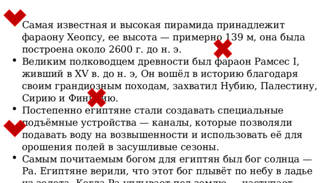 Самая известная и высокая пирамида принадлежит фараону Хеопсу, ее высота — примерно 139 м, она была построена около 2600 г. до н. э. Великим полководцем древности был фараон Рамсес I, живший в XV в. до н. э, Он вошёл в историю благодаря своим грандиозным походам, захватил Нубию, Палестину, Сирию и Финикию. Постепенно египтяне стали создавать специальные подъёмные устройства — каналы, которые позволяли подавать воду на возвышенности и использовать её для орошения полей в засушливые сезоны. Самым почитаемым богом для египтян был бог солнца — Ра. Египтяне верили, что этот бог плывёт по небу в ладье из золота. Когда Ра уплывает под землю — наступает ночь. 