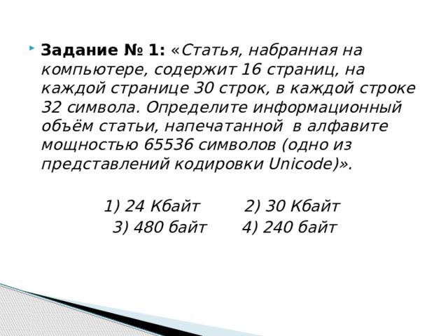 Задание № 1: « Статья, набранная на компьютере, содержит 16 страниц, на каждой странице 30 строк, в каждой строке 32 символа. Определите информационный объём статьи, напечатанной  в алфавите мощностью 65536 символов (одно из представлений кодировки Unicode)».  1) 24 Кбайт        2) 30 Кбайт         3) 480 байт       4) 240 байт 