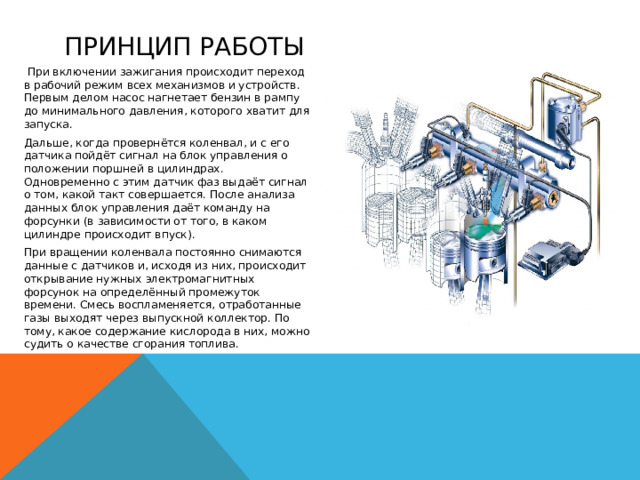 Принцип работы   При включении зажигания происходит переход в рабочий режим всех механизмов и устройств. Первым делом насос нагнетает бензин в рампу до минимального давления, которого хватит для запуска. Дальше, когда провернётся коленвал, и с его датчика пойдёт сигнал на блок управления о положении поршней в цилиндрах. Одновременно с этим датчик фаз выдаёт сигнал о том, какой такт совершается. После анализа данных блок управления даёт команду на форсунки (в зависимости от того, в каком цилиндре происходит впуск). При вращении коленвала постоянно снимаются данные с датчиков и, исходя из них, происходит открывание нужных электромагнитных форсунок на определённый промежуток времени. Смесь воспламеняется, отработанные газы выходят через выпускной коллектор. По тому, какое содержание кислорода в них, можно судить о качестве сгорания топлива. 