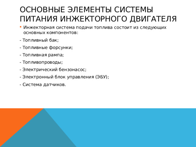 основные элементы системы питания инжекторного двигателя Инжекторная система подачи топлива состоит из следующих основных компонентов: Инжекторная система подачи топлива состоит из следующих основных компонентов: - Топливный бак; - Топливные форсунки; - Топливная рампа; - Топливопроводы; - Электрический бензонасос; - Электронный блок управления (ЭБУ); - Система датчиков.  