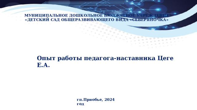 МУНИЦИПАЛЬНОЕ ДОШКОЛЬНОЕ БЮДЖЕТНОЕ УЧРЕЖДЕНИЕ «ДЕТСКИЙ САД ОБЩЕРАЗВИВАЮЩЕГО ВИДА «СЕВЕРЯНОЧКА» Опыт работы педагога-наставника Цеге Е.А. гп.Приобье, 2024 год 