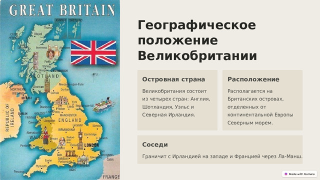 Географическое положение Великобритании Островная страна Расположение Великобритания состоит из четырех стран: Англия, Шотландия, Уэльс и Северная Ирландия. Располагается на Британских островах, отделенных от континентальной Европы Северным морем. Соседи Граничит с Ирландией на западе и Францией через Ла-Манш.  
