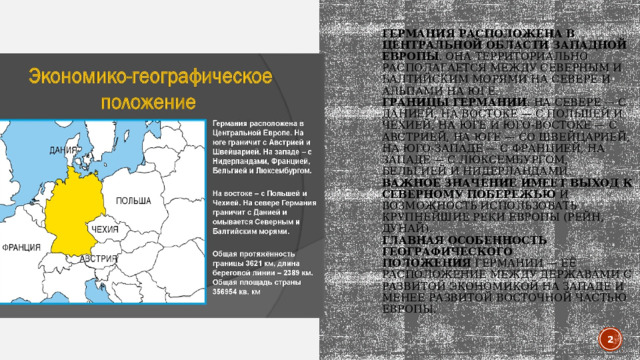 Германия расположена в центральной области Западной Европы . Она территориально располагается между Северным и Балтийским морями на севере и Альпами на юге.  Границы Германии : на севере — с Данией, на востоке — с Польшей и Чехией, на юге и юго-востоке — с Австрией, на юге — со Швейцарией, на юго-западе — с Францией, на западе — с Люксембургом, Бельгией и Нидерландами.   Важное значение имеет выход к северному побережью  и возможность использовать крупнейшие реки Европы (Рейн, Дунай).   Главная особенность географического положения  Германии — её расположение между державами с развитой экономикой на западе и менее развитой восточной частью Европы.       