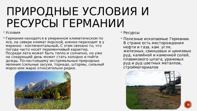природные условия и ресурсы германии Условия Германия находится в умеренном климатическом поясе, на севере климат морской, южнее переходит в умеренно - континентальный .  С этим связано то, что погода часто носит переменчивый характер. Посреди лета может быть тепло и солнечно, но уже на следующий день может стать холодно и пойти дождь. По-настоящему экстремальные природные явления (сильные засухи, торнадо, штормы, сильный мороз или жара) относительно редки. Ресурсы Полезные ископаемые Германии. В стране есть месторождения нефти и газа, кам. угля, железных, свинцовых и цинковых руд, калийной и каменной солей, плавикового шпата, урановых руд и руд цветных металлов, стройматериалов  