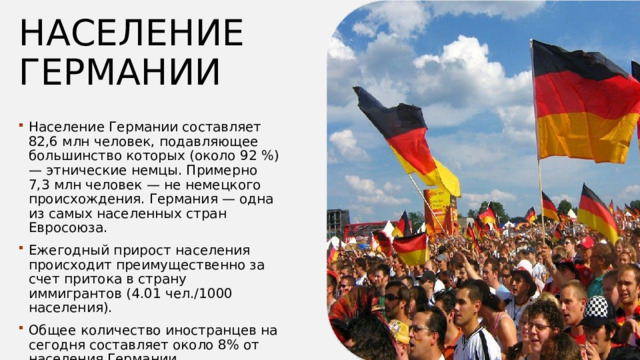 Население  германии Население Германии составляет 82,6 млн человек, подавляющее большинство которых (около 92 %) — этнические немцы. Примерно 7,3 млн человек — не немецкого происхождения. Германия — одна из самых населенных стран Евросоюза. Ежегодный прирост населения происходит преимущественно за счет притока в страну иммигрантов (4.01 чел./1000 населения). Общее количество иностранцев на сегодня составляет около 8% от населения Германии.  