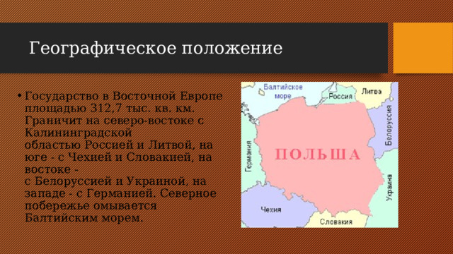 Географическое положение Государство в Восточной Европе площадью 312,7 тыс. кв. км. Граничит на северо-востоке с Калининградской областью Россией и Литвой, на юге - с Чехией и Словакией, на востоке - с Белоруссией и Украиной, на западе - с Германией. Северное побережье омывается Балтийским морем.    