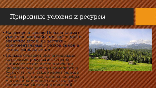 Природные условия и ресурсы На севере и западе Польши климат умеренно морской с мягкой зимой и влажным летом, на востоке – континентальный с резкой зимой и сухим, жарким летом .  Польша  обладает значительными сырьевыми  ресурсами . Страна занимает пятое место в мире по разведанным запасам каменного и бурого угля, а также имеет залежи меди, серы, цинка, свинца, серебра, магния и каменной соли, что дает значительный вклад в польский экспорт. 