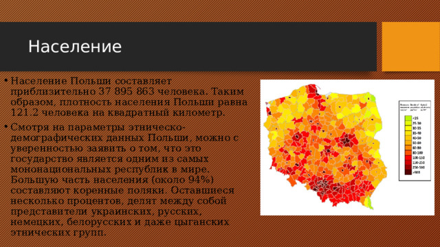 Население Население Польши составляет приблизительно 37 895 863 человека. Таким образом, плотность населения Польши равна 121.2 человека на квадратный километр. Смотря на параметры этническо-демографических данных Польши, можно с уверенностью заявить о том, что это государство является одним из самых мононациональных республик в мире. Большую часть населения (около 94%) составляют коренные поляки. Оставшиеся несколько процентов, делят между собой представители украинских, русских, немецких, белорусских и даже цыганских этнических групп. 
