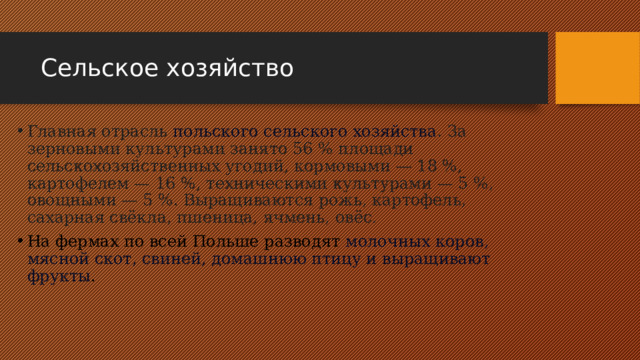 Сельское хозяйство Главная отрасль  польского сельского хозяйства . За зерновыми культурами занято 56 % площади сельскохозяйственных угодий, кормовыми — 18 %, картофелем — 16 %, техническими культурами — 5 %, овощными — 5 %. Выращиваются рожь, картофель, сахарная свёкла, пшеница, ячмень, овёс. На фермах по всей Польше разводят  молочных коров, мясной скот, свиней, домашнюю птицу и выращивают фрукты . 