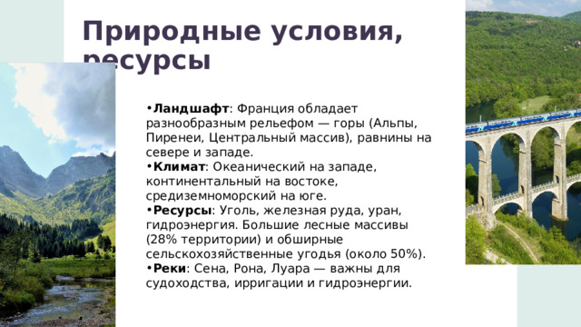 Природные условия, ресурсы Ландшафт : Франция обладает разнообразным рельефом — горы (Альпы, Пиренеи, Центральный массив), равнины на севере и западе. Климат : Океанический на западе, континентальный на востоке, средиземноморский на юге. Ресурсы : Уголь, железная руда, уран, гидроэнергия. Большие лесные массивы (28% территории) и обширные сельскохозяйственные угодья (около 50%). Реки : Сена, Рона, Луара — важны для судоходства, ирригации и гидроэнергии. 1 