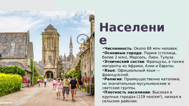 Население Численность : Около 68 млн человек. Основные города : Париж (столица, более 2 млн), Марсель, Лион, Тулуза. Этнический состав : Французы, а также мигранты из Африки, Азии и Европы. Язык : Официальный язык — французский. Религия : Преимущественно католики, но значительные мусульманские и светские группы. Плотность населения : Высокая в крупных городах (119 чел/км 2 ), низкая в сельских районах. 1 