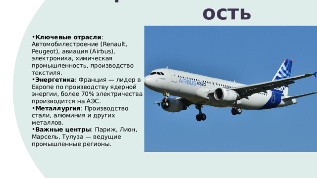 Промышленность Ключевые отрасли : Автомобилестроение (Renault, Peugeot), авиация (Airbus), электроника, химическая промышленность, производство текстиля. Энергетика : Франция — лидер в Европе по производству ядерной энергии, более 70% электричества производится на АЭС. Металлургия : Производство стали, алюминия и других металлов. Важные центры : Париж, Лион, Марсель, Тулуза — ведущие промышленные регионы. 1 