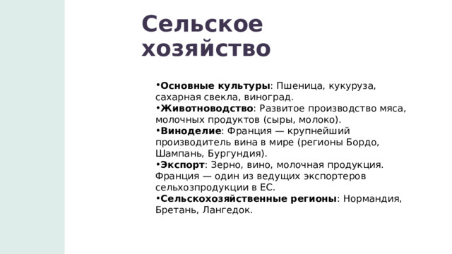 Сельское хозяйство Основные культуры : Пшеница, кукуруза, сахарная свекла, виноград. Животноводство : Развитое производство мяса, молочных продуктов (сыры, молоко). Виноделие : Франция — крупнейший производитель вина в мире (регионы Бордо, Шампань, Бургундия). Экспорт : Зерно, вино, молочная продукция. Франция — один из ведущих экспортеров сельхозпродукции в ЕС. Сельскохозяйственные регионы : Нормандия, Бретань, Лангедок. 1 
