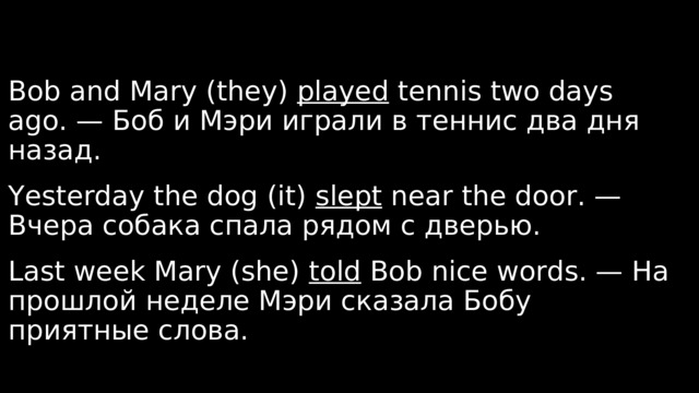 Bob and Mary (they) played tennis two days ago. — Боб и Мэри играли в теннис два дня назад. Yesterday the dog (it) slept near the door. — Вчера собака спала рядом с дверью.  Last week Mary (she) told Bob nice words. — На прошлой неделе Мэри сказала Бобу приятные слова. 