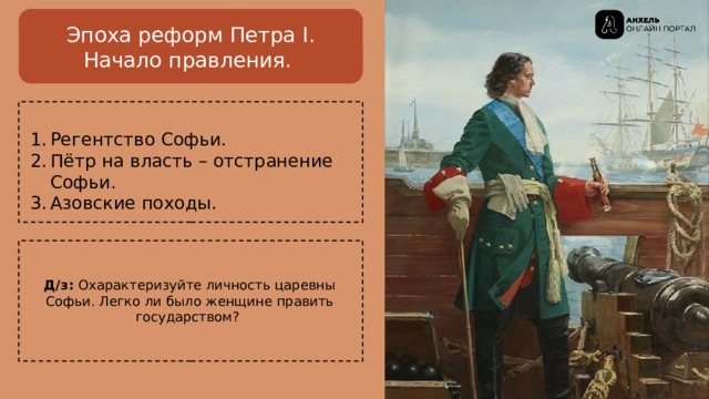 Эпоха реформ Петра I.  Начало правления. Регентство Софьи. Пётр на власть – отстранение Софьи. Азовские походы. Д/з: Охарактеризуйте личность царевны Софьи. Легко ли было женщине править государством? 