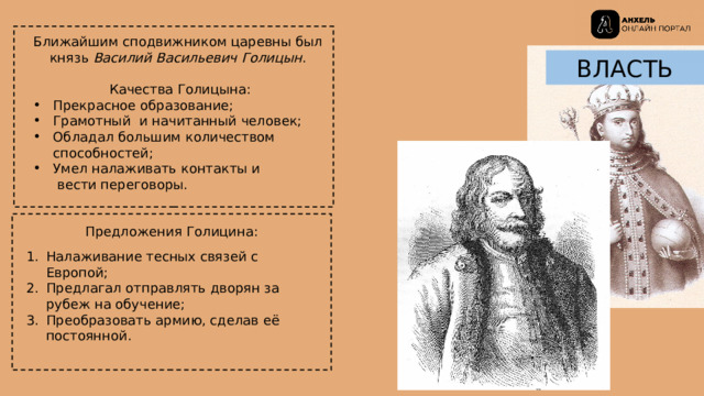 Ближайшим сподвижником царевны был  князь Василий Васильевич Голицын .   Качества Голицына: Прекрасное образование; Грамотный и начитанный человек; Обладал большим количеством  способностей; Умел налаживать контакты и  вести переговоры. ВЛАСТЬ Предложения Голицина: Налаживание тесных связей с Европой; Предлагал отправлять дворян за рубеж на обучение; Преобразовать армию, сделав её постоянной. 