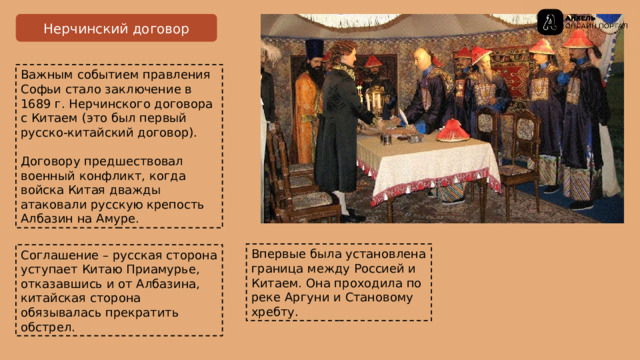 Нерчинский договор Важным событием правления Софьи стало заключение в 1689 г. Нерчинского договора с Китаем (это был первый русско-китайский договор).  Договору предшествовал военный конфликт, когда войска Китая дважды атаковали русскую крепость Албазин на Амуре. Впервые была установлена граница между Россией и Китаем . Она проходила по реке Аргуни и Становому  хребту . Соглашение – русская  сторона уступает Китаю Приамурье, отказавшись и от Албазина, китайская  сторона обязывалась прекратить обстрел. 