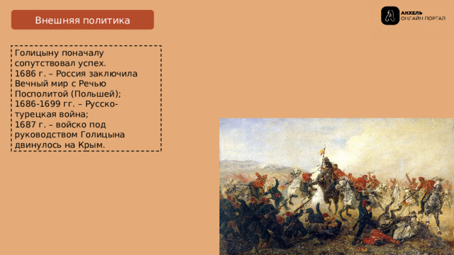 Внешняя политика Голицыну поначалу сопутствовал успех.  1686 г. – Россия заключила Вечный мир с Речью Посполитой (Польшей);  1686-1699 гг . – Русско-турецкая война;  1687 г. – войско под руководством Голицына двинулось на Крым. 