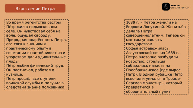 Взросление Петра Во время регентства сестры Пётр жил в подмосковном селе. Он чувствовал себя на воле, ощущал свободу.  Природная одарённость Петра, его тяга к знаниям к практическому опыту в сочетании с настойчивостью и упорством дали удивительные плоды.  Пётр любил физический труд. Он плотничал, работал в кузнице. 1689 г. – Петра женили на Евдокии Лопухиной. Женитьба делала Петра совершеннолетним. Теперь он мог сам управлять государством. Пётр прошёл все ступени воинской службы и получил в следствии знание полковника. Софья встревожилась. Августовской ночью 1689 г. Петра внезапно разбудили новостью: стрельцы собирались напасть на Преображенское (где вырос Пётр). В одной рубашке Пётр вскочил и умчался в Троице-Сергиев монастырь, который превратился в оборонительный пункт. 
