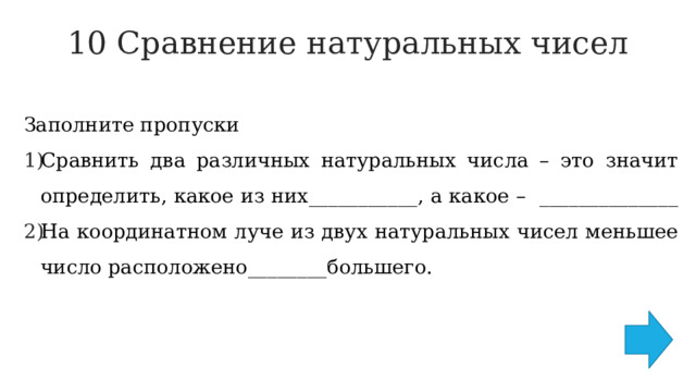 10 Сравнение натуральных чисел   Заполните пропуски Сравнить два различных натуральных числа – это значит определить, какое из них___________, а какое – ______________ На координатном луче из двух натуральных чисел меньшее число расположено________большего. 