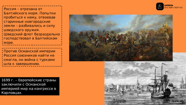 Россия – отрезана от Балтийского моря. Попытки пробиться к нему, отвоевав старинные новгородские земли – разбивались и силу шведского оружия. Шведский флот безраздельно господствовал в Балтийском море. Против Османской империи Россия союзников найти не смогла, но война с турками шла к завершению. 1699 г. – Европейские страны заключили с Османской империей мир на конгрессе в Карловцах. 