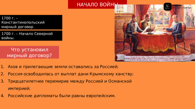 НАЧАЛО ВОЙНЫ 1700 г. – Константинопольский мирный договор. 1700 г. – Начало Северной войны. Что установил мирный договор? Азов и прилегающие земли оставались за Россией; Россия освободилась от выплат дани Крымскому ханству; Тридцатилетнее перемирие между Россией и Османской империей; Российские дипломаты были равны европейским. 