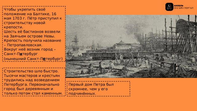 Чтобы укрепить своё положение на Балтике, 16 мая 1703 г. Пётр приступил к строительству новой крепости. Шесть её бастионов возвели на Заячьем острове Невы. Крепость получила название – Петропавловская. Вокруг неё возник город – Санкт-П и тербург  (нынешний Санкт-П е тербург) Строительство шло быстро. Тысячи мастеров и крестьян трудились над возведением Петербурга. Первоначально город был деревянным и только потом стал каменным. Первый дом Петра был скромнее, чем у его подчинённых. 