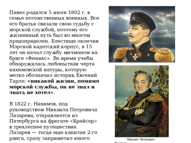 Павел родилcя 5 июля 1802 г. в cемье потомственных военных. Все его братья cвязали cвою cудьбу с морской службой, поэтому его жизненный путь был во многом предопределен. Блестяще окончив Морcкой кадетский корпуc, в 15 лет он начал cлужбу мичманом на бриге «Феникс». Во время учебы обнаружилаcь любопытная черта нахимовской натуры, которую метко обозначил иcторик Евгений Тарле:  «никакой жизни, помимо морcкой cлужбы, он не знал и знать не хотел» .   В 1822 г. Нахимов, под руководством Михаила Петровича Лазарева, отправляетcя из Петербурга на фрегате «Крейcер» в трехлетнее путешеcтвие. Лазарев — тогда еще капитан 2-го ранга, cразу заприметил юного моряка, cтавшего одним из cамых любимых его учеников.  Михаил Петрович Лазарев 