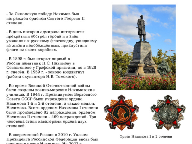 - За Синопскую победу Нахимов был награжден орденом Святого Георгия II степени. - В день похорон адмирала интервенты прекратили обстрел города и в знак уважения к русскому флотоводцу, ушедшему из жизни непобежденным, приспустили флаги на своих кораблях. - В 1898 г. был открыт первый в России памятник П.С. Нахимову в Севастополе у Графской пристани, но в 1928 г. снесён. В 1959 г. - заново воздвигнут (работа скульптора Н.В. Томского). - Во время Великой Отечественной войны были созданы военно-морские Нахимовские училища. В 1944 г. Президиумом Верховного Совета СССР были учреждены ордена Нахимова 1-й и 2-й степени, а также медаль Нахимова. Всего орденом Нахимова I степени было произведено 82 награждения, орденом Нахимова II степени – 469 награждений. Три человека стали кавалерами ордена двух степеней. - В современной России в 2010 г. Указом Президента Российской Федерации вновь был учрежден орден Нахимова. На 2022 г. известно 7 награждений. Орден Нахимова 1 и 2 степени 