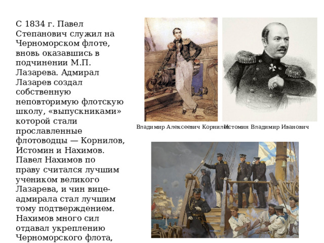 С 1834 г. Павел Степанович служил на Черноморском флоте, вновь оказавшись в подчинении М.П. Лазарева. Адмирал Лазарев создал собственную неповторимую флотскую школу, «выпускниками» которой стали прославленные флотоводцы — Корнилов, Истомин и Нахимов. Павел Нахимов по праву считался лучшим учеником великого Лазарева, и чин вице-адмирала стал лучшим тому подтверждением. Нахимов много сил отдавал укреплению Черноморского флота, повышению его боеспособности. Он отечески заботился о матросах и те платили ему искренней любовью и преданностью. Истомин Владимир Иванович Владимир Алексеевич Корнилов 