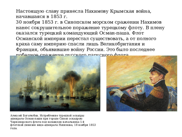 Настоящую славу принесла Нахимову Крымская война, начавшаяся в 1853 г. 30 ноября 1853 г. в Синопском морском сражении Нахимов нанес сокрушительное поражение турецкому флоту. В плену оказался турецкий командующий Осман-паша. Флот Османской империи перестал существовать, а от полного краха саму империю спасли лишь Великобритания и Франция, объявившие войну России. Это было последнее победное сражение русского парусного флота. Алексей Боголюбов. Истребление турецкой эскадры адмирала Осман-паши при городе Синоп эскадрою Черноморского флота под командою начальника 5 й флотской дивизии вице-адмирала Нахимова, 18 ноября 1853 года. 