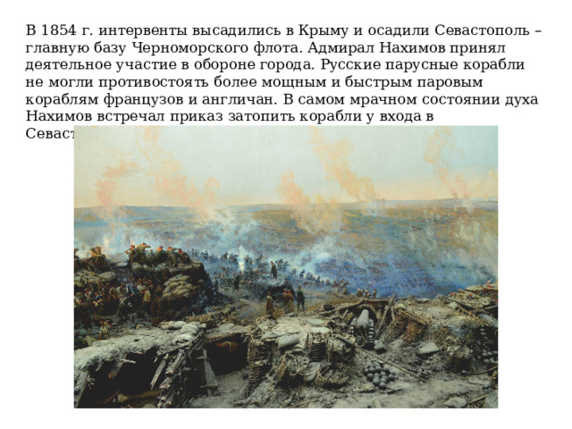 В 1854 г. интервенты высадились в Крыму и осадили Севастополь – главную базу Черноморского флота. Адмирал Нахимов принял деятельное участие в обороне города. Русские парусные корабли не могли противостоять более мощным и быстрым паровым кораблям французов и англичан. В самом мрачном состоянии духа Нахимов встречал приказ затопить корабли у входа в Севастопольскую бухту. 