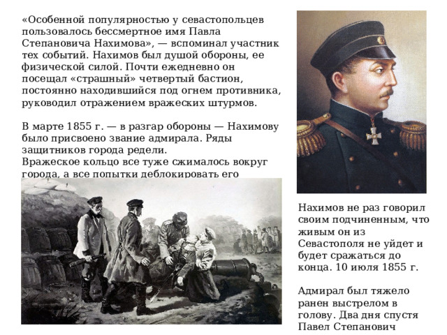 «Особенной популярностью у севастопольцев пользовалось бессмертное имя Павла Степановича Нахимова», — вспоминал участник тех событий. Нахимов был душой обороны, ее физической силой. Почти ежедневно он посещал «страшный» четвертый бастион, постоянно находившийся под огнем противника, руководил отражением вражеских штурмов. В марте 1855 г. — в разгар обороны — Нахимову было присвоено звание адмирала. Ряды защитников города редели. Вражеское кольцо все туже сжималось вокруг города, а все попытки деблокировать его закончились неудачей. Нахимов не раз говорил своим подчиненным, что живым он из Севастополя не уйдет и будет сражаться до конца. 10 июля 1855 г.  Адмирал был тяжело ранен выстрелом в голову. Два дня спустя Павел Степанович скончался. 